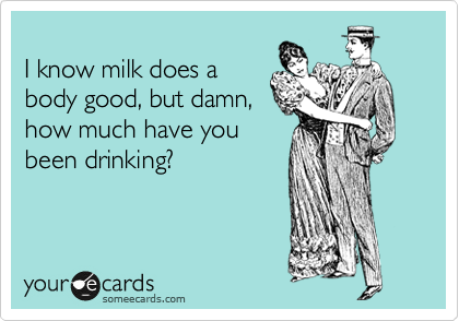 
I know milk does a
body good, but damn,
how much have you
been drinking?