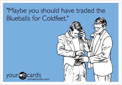 "Maybe you should have traded the Blueballs for Coldfeet."