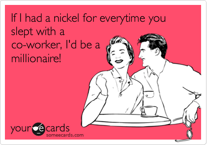 If I had a nickel for everytime you slept with a
co-worker, I'd be a
millionaire!