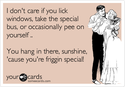 I don't care if you lick
windows, take the special
bus, or occasionally pee on
yourself ..

You hang in there, sunshine,
'cause you're friggin special!