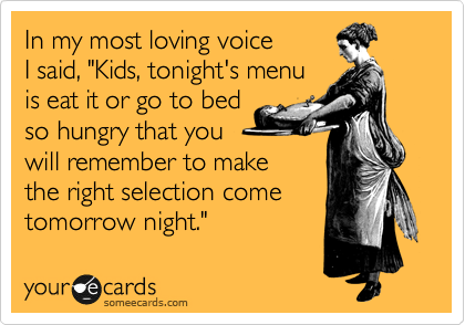 In my most loving voice
I said, "Kids, tonight's menu
is eat it or go to bed
so hungry that you
will remember to make
the right selection come
tomorrow night."