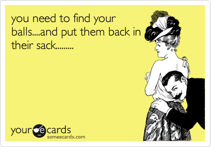 you need to find your
balls....and put them back in
their sack.........