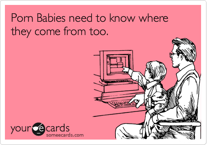 Porn Babies need to know where they come from too.