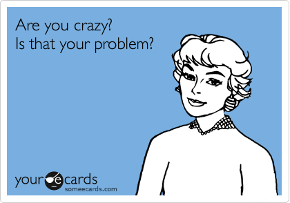 Are you crazy?  
Is that your problem?
