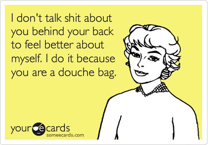 I don't talk shit about
you behind your back
to feel better about
myself. I do it because
you are a douche bag.