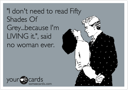 "I don't need to read Fifty
Shades Of
Grey...because I'm
LIVING it.", said
no woman ever.