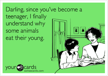 Darling, since you've become a teenager, I finally 
understand why 
some animals
eat their young. 