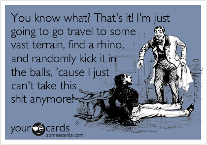 You know what? That's it! I'm just going to go travel to some
vast terrain, find a rhino,
and randomly kick it in
the balls, 'cause I just
can't take this
shit anymore!
