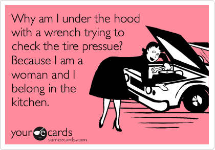 Why am I under the hood
with a wrench trying to
check the tire pressue? 
Because I am a
woman and I
belong in the
kitchen.