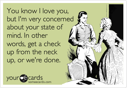 You know I love you,
but I'm very concerned
about your state of
mind. In other
words, get a check
up from the neck
up, or we're done. 
