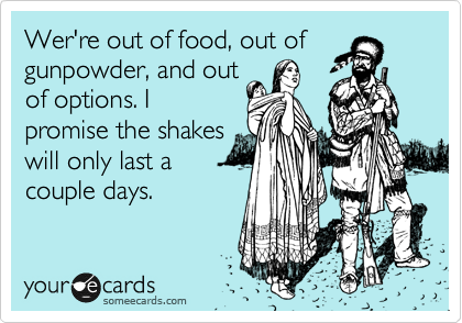 Wer're out of food, out of
gunpowder, and out
of options. I
promise the shakes
will only last a
couple days.