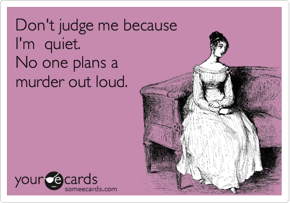 Don't judge me because
I'm  quiet.   
No one plans a
murder out loud.