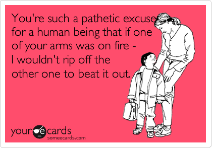 You're such a pathetic excuse
for a human being that if one
of your arms was on fire -
I wouldn't rip off the
other one to beat it out.

