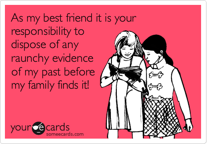 As my best friend it is your responsibility to
dispose of any
raunchy evidence
of my past before
my family finds it!