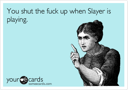 You shut the fuck up when Slayer is playing.