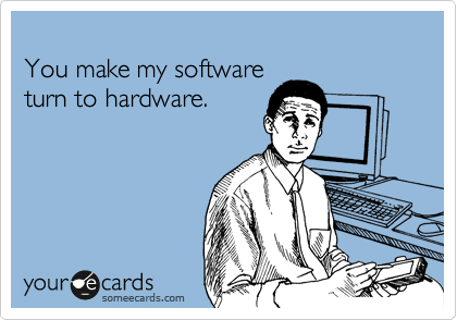 
You make my software
turn to hardware.