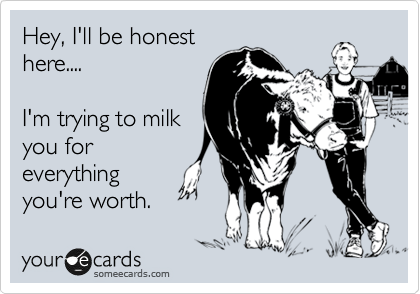Hey, I'll be honest
here....

I'm trying to milk
you for
everything
you're worth.