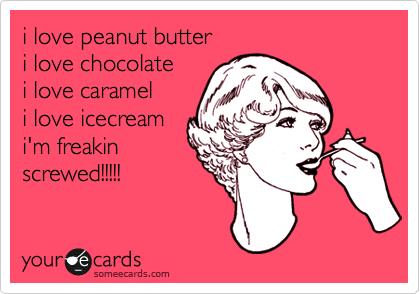 i love peanut butter
i love chocolate
i love caramel
i love icecream
i'm freakin 
screwed!!!!!