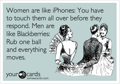 Women are like iPhones: You have to touch them all over before they respond. Men are
like Blackberries:
Rub one ball
and everything
moves.