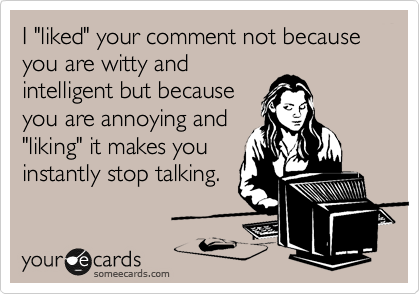 I "liked" your comment not because you are witty and
intelligent but because
you are annoying and
"liking" it makes you
instantly stop talking.  
