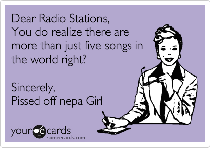 Dear Radio Stations,
You do realize there are
more than just five songs in
the world right?

Sincerely,
Pissed off nepa Girl 