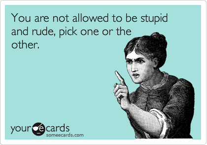You are not allowed to be stupid and rude, pick one or the
other.