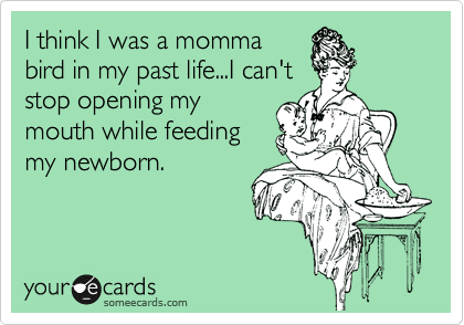 I think I was a momma
bird in my past life...I can't
stop opening my
mouth while feeding
my newborn.