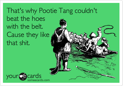 That's why Pootie Tang couldn't beat the hoes
with the belt.
Cause they like
that shit.