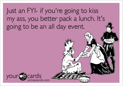 Just an FYI- if you're going to kiss my ass, you better pack a lunch. It's going to be an all day event.
