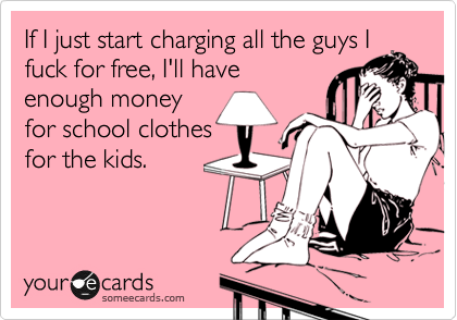 If I just start charging all the guys I
fuck for free, I'll have
enough money
for school clothes
for the kids.