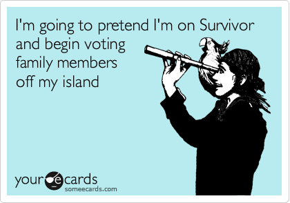 I'm going to pretend I'm on Survivor and begin voting
family members
off my island