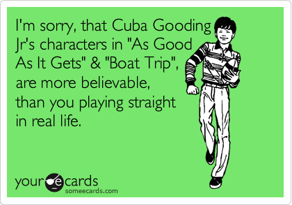 I'm sorry, that Cuba Gooding
Jr's characters in "As Good
As It Gets" & "Boat Trip",
are more believable,
than you playing straight
in real life.
