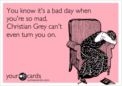 You know it's a bad day when you're so mad,
Christian Grey can't
even turn you on.