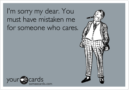 I'm sorry my dear. You
must have mistaken me
for someone who cares.