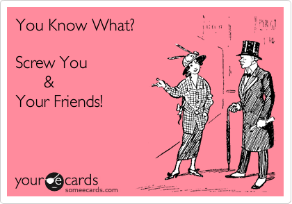 You Know What? 

Screw You
      & 
Your Friends! 