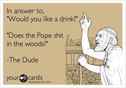 In answer to, 
"Would you like a drink?" 

"Does the Pope shit
in the woods?"

-The Dude