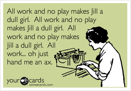 All work and no play makes Jill a dull girl.  All work and no play makes Jill a dull girl.  All
work and no play makes
Jill a dull girl.  All
work... oh just
hand me an ax.