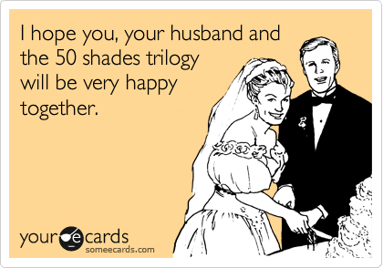 I hope you, your husband and
the 50 shades trilogy
will be very happy
together.