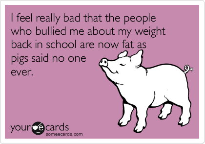 I feel really bad that the people who bullied me about my weight back in school are now fat as
pigs said no one
ever.