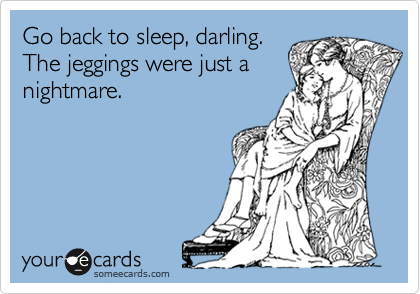 Go back to sleep, darling.
The jeggings were just a
nightmare. 