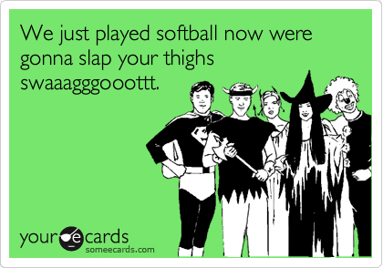 We just played softball now were gonna slap your thighs swaaagggooottt.