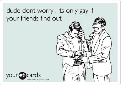 dude dont worry . its only gay if your friends find out 