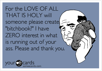 For the LOVE OF ALL
THAT IS HOLY will
someone please create
"bitchbook?" I have
ZERO interest in what
is running out of your
ass. Please and thank you.