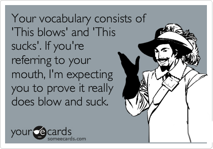Your vocabulary consists of
'This blows' and 'This
sucks'. If you're
referring to your
mouth, I'm expecting
you to prove it really
does blow and suck.