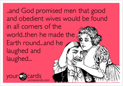..and God promised men that good and obedient wives would be found in all corners of the
world..then he made the
Earth round...and he
laughed and
laughed...