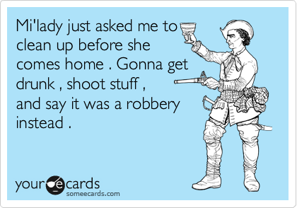 Mi'lady just asked me to
clean up before she
comes home . Gonna get
drunk , shoot stuff ,  
and say it was a robbery
instead . 