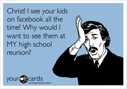 Christ! I see your kids
on facebook all the
time! Why would I
want to see them at
MY high school
reunion?