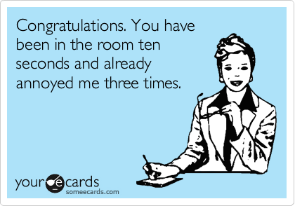 Congratulations. You have
been in the room ten
seconds and already
annoyed me three times.