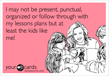 I may not be present, punctual, organized or follow through with my lessons plans but at
least the kids like
me!