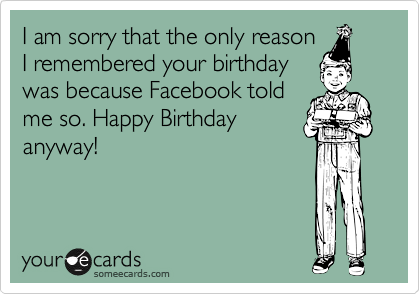 I am sorry that the only reason
I remembered your birthday
was because Facebook told
me so. Happy Birthday
anyway! 